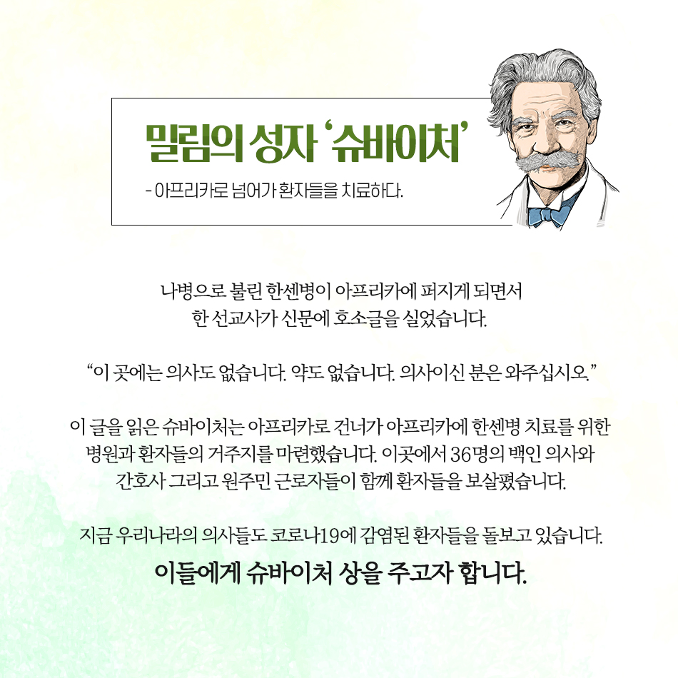 코로나19를 극복하기 위해 노력해주신 모든 분들께 상을 드립니다 밀림의 성자 ‘슈바이처’ -아프리카로 넘어가 환자들을 치료하다.- 나병으로 불린 한센병이 아프리카에 퍼지게 되면서 한 선교사가 신문에 호소글을 실었습니다. “이 곳에는 의사도 없습니다. 약도 없습니다. 의사이신 분은 와주십시오.” 이 글을 읽은 슈바이처는 아프리카로 건너가 아프리카에 한센병 치료를 위한 병원과 환자들의 거주지를 마련했습니다. 이곳에서 36명의 백인 의사와 간호사 그리고 원주민 근로자들이 함께 환자들을 보살폈습니다. 지금 우리나라의 의사들도 코로나19에 감염된 환자들을 돌보고 있습니다. 이들에게 슈바이처 상을 주고자 합니다.
