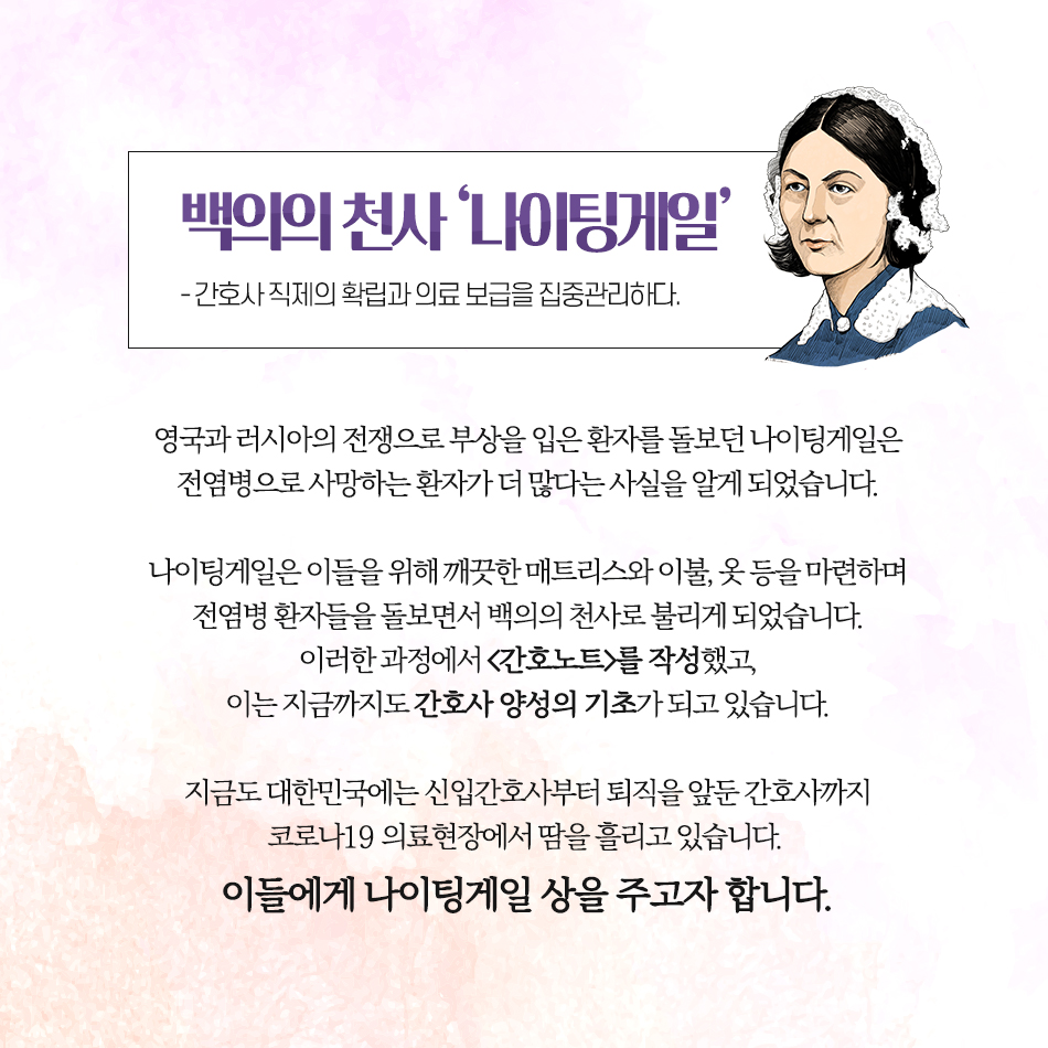 코로나19를 극복하기 위해 노력해주신 모든 분들께 상을 드립니다 백의의 천사 ‘나이팅게일’ -간호사 직제의 확립과 의료 보급을 집중관리하다.- 영국과 러시아의 전쟁으로 부상을 입은 환자를 돌보던 나이팅게일은 전염병으로 사망하는 환자가 더 많다는 사실을 알게 되었습니다. 나이팅게일은 이들을 위해 깨끗한 매트리스와 이불, 옷 등을 마련하며 전염병 환자들을 돌보면서 백의의 천사로 불리게 되었습니다. 이러한 과정에서 <간호노트>를 작성했고, 이는 지금까지도 간호사 양성의 기초가 되고 있습니다. 지금도 대한민국에는 신입간호사부터 퇴직을 앞둔 간호사까지 코로나19 의료현장에서 땀을 흘리고 있습니다. 이들에게 나이팅게일 상을 주고자 합니다.