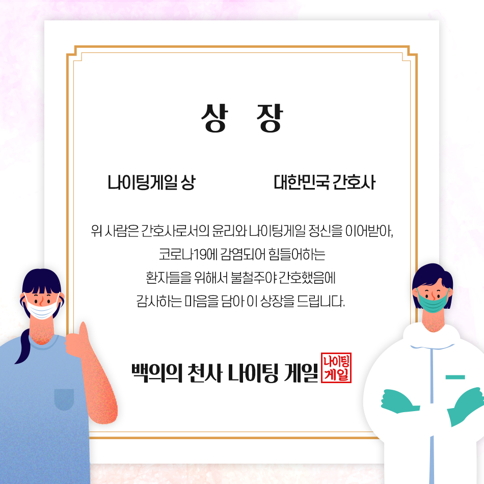 코로나19를 극복하기 위해 노력해주신 모든 분들께 상을 드립니다 상장 -나이팅게일 상 -대한민국 간호사, 위 사람은 간호사로서의 윤리와 나이팅게일 정신을 이어받아, 코로나19에 감염되어 힘들어하는 환자들을 위해서 불철주야 간호했음에 감사하는 마음을 담아 이 상장을 드립니다. -백의의 천사 나이팅게일-