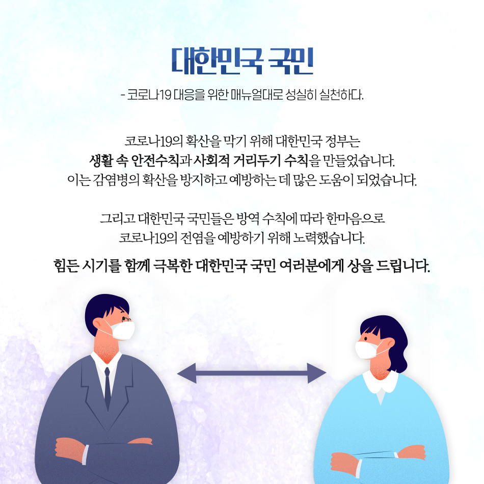 코로나19를 극복하기 위해 노력해주신 모든 분들께 상을 드립니다 대한민국 국민 -코로나19 대응을 위한 매뉴얼대로 성실히 실천하다.- 코로나19의 확산을 막기 위해 대한민국 정부는 생활 속 안전수칙과 사회적 거리두기 수칙을 만들었습니다. 이는 감염병의 확산을 방지하고 예방하는 데 많은 도움이 되었습니다. 그리고 대한민국 국민들은 방역 수칙에 따라 한마음으로 코로나19의 전염을 예방하기 위해 노력했습니다. 힘든 시기를 함께 극복한 대한민국 국민 여러분에게 상을 드립니다.