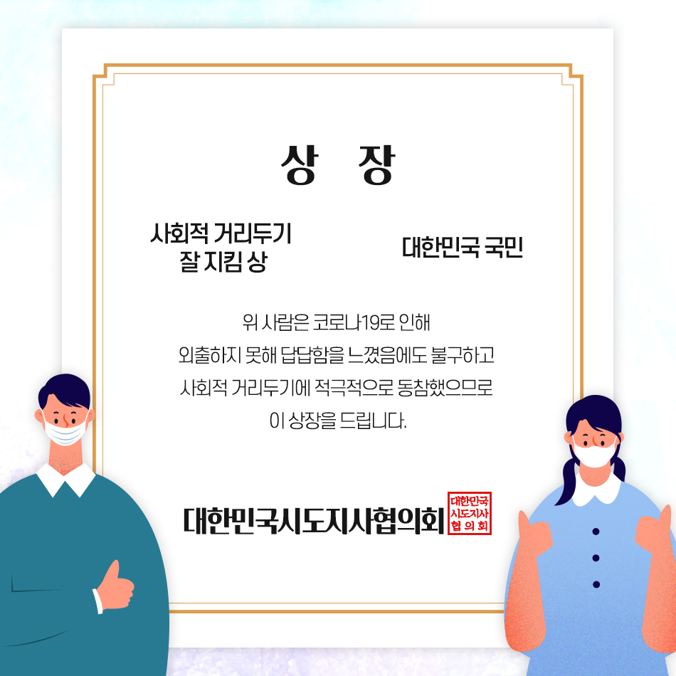 코로나19를 극복하기 위해 노력해주신 모든 분들께 상을 드립니다 상장 -사회적 거리두기 잘 지킴 상 -대한민국 국민, 위 사람은 코로나19로 인해 외출하지 못해 답답함을 느꼈음에도 불구하고 사회적 거리두기에 적극적으로 동참했으므로 이 상장을 드립니다. -대한민국시도지사협의회-