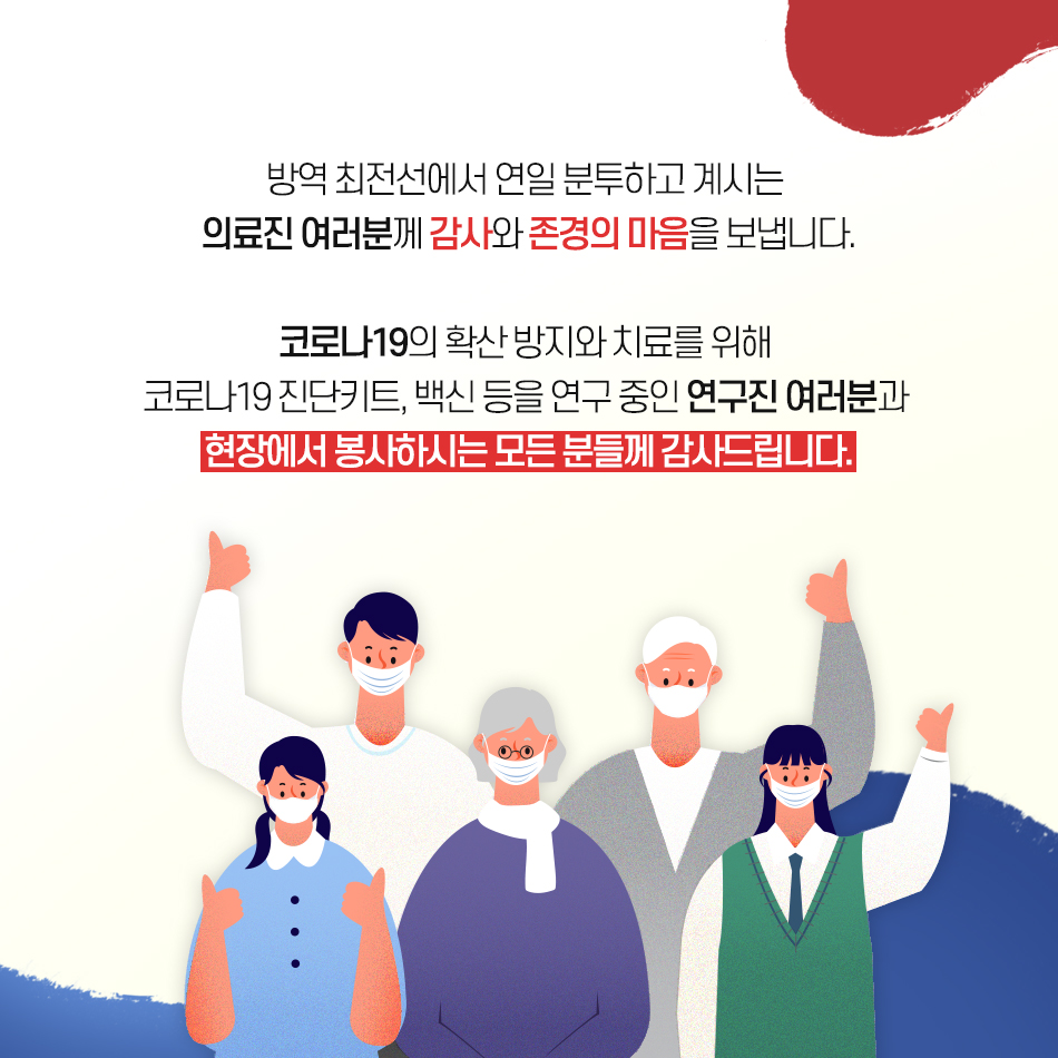 방역 최전선에서 연일 분투하고 계시는 의료진 여러분께 감사와 존경의 마음을 보냅니다. 코로나19의 확산 방지와 치료를 위해 코로나19 진단키트, 백신 등을 연구 중인  연구진 여러분과  현장에서 봉사하시는 모든 분들께 감사드립니다.