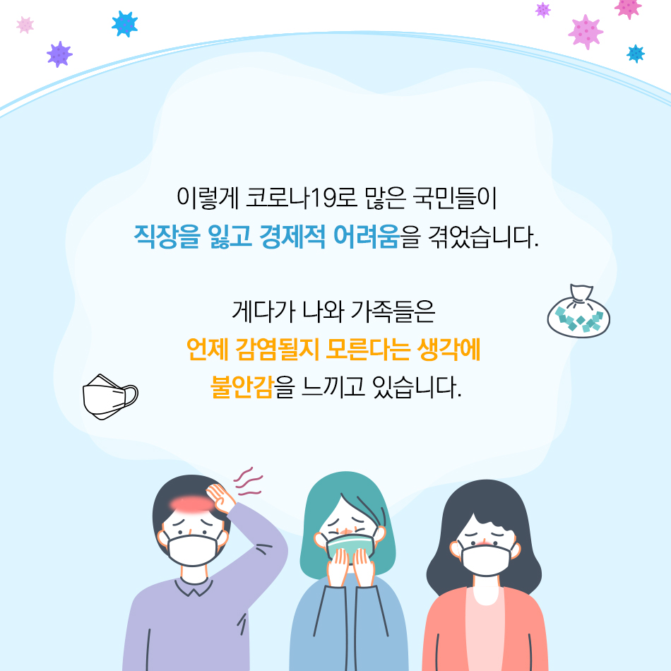 이렇게 코로나19로 많은 국민들이 직장을 잃고 경제적 어려움을 겪었습니다. 게다가 나와 가족들은  언제 감염될지 모른다는 생각에 불안감을 느끼고 있습니다.