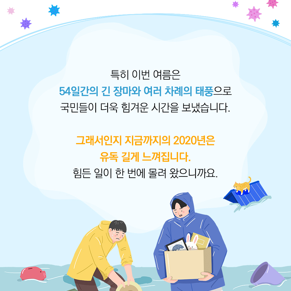 코로나19에 수해피해까지, 힘든 시기를 보내고 있는 대한민국 국민 여러분 모두 힘내세요! 특히 이번 여름은 54일간의 긴 장마와 여러 차례의 태풍으로 국민들이 더욱 힘겨운 시간을 보냈습니다. 그래서인지 지금까지의 2020년은 유독 길게 느껴집니다. 힘든 일이 한 번에 몰려 왔으니까요.