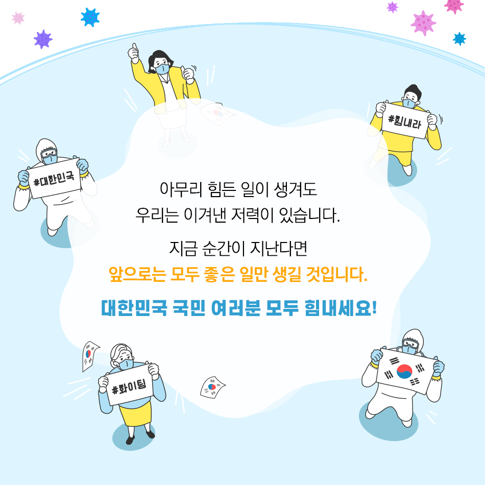 코로나19에 수해피해까지, 힘든 시기를 보내고 있는 대한민국 국민 여러분 모두 힘내세요! 아무리 힘든 일이 생겨도 우리는 이겨낸 저력이 있습니다. 지금 순간이 지난다면 앞으로는 모두 좋은 일만 생길 것입니다. 대한민국 국민 여러분 모두 힘내세요!
